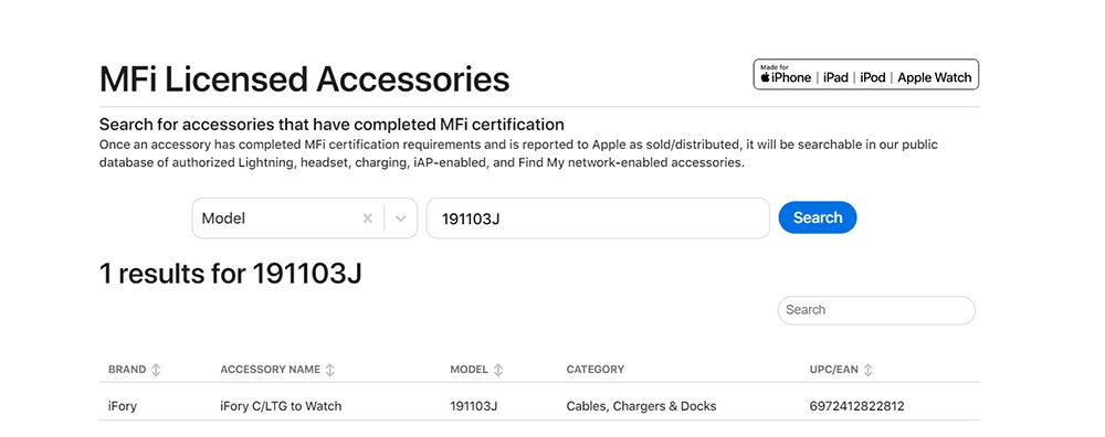 Licensed AccessoriesSearch  accessories that have completed MFi certification foriPhone iPad iPod  Apple WatchOnce an accessory has completed MFi certification requirements and is reported to Apple as sold/distributed, it will be searchable in our publicdatabase of authorized Lightning, headset, charging, -enabled, and Find My network-enabled accessoriesModel1 results for 191103J191103JSearchSearchBRANDACCESSORY NAMEMODELCATEGORYUPC/EAN  C/LTG to Watch191103JCables, Chargers & Docks6972412822812