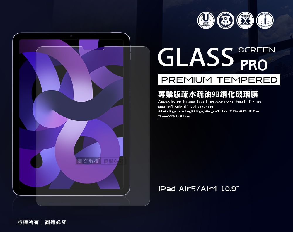 版權所有翻拷必究圖文版權必GLASSSCREENPREMIUM TEMPERED專業版疏水疏油9H鋼化玻璃膜Always lisen to your heart because even though  your left side  always right.All endings are beginnings   don t know it at thetime-Mitch AlbomiPad Air5/Air4 10.9