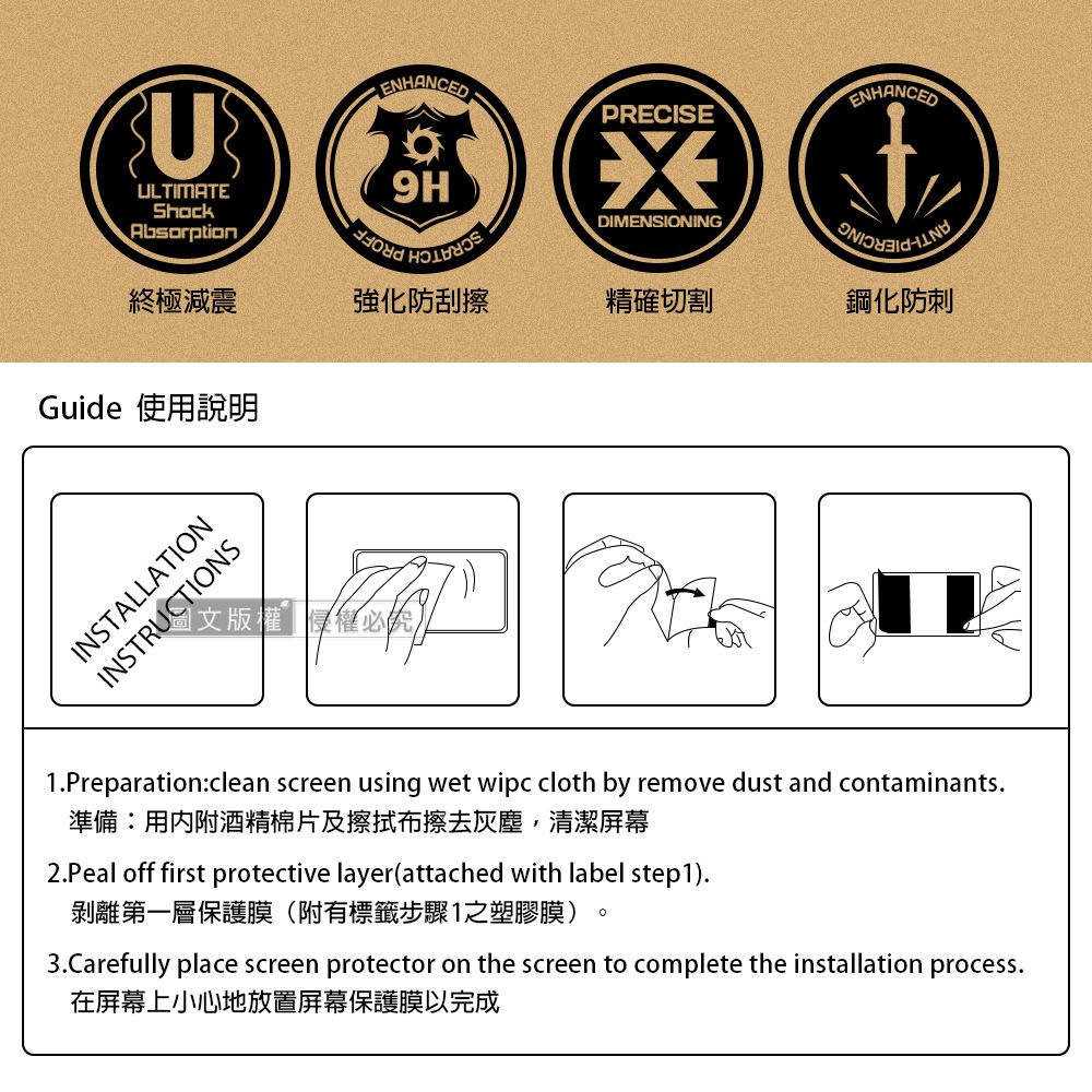 UULTIMATEShockAbsorptionENHANCEDENHANCEDPRECISE9HDIMENSIONING終極減震強化防刮擦精確切割鋼化防刺Guide 使用說明INSTALLATIONINSTRUCTIONS1Preparationclean screen using wet wipc cloth by remove dust and contaminants.準備:用內附酒精棉片及擦拭布擦去灰塵,清潔屏幕2.Peal off first protective layer(attached with label step1).剝離第一層保護膜(附有標籤步驟1之塑膠膜)3.Carefully place screen protector on the screen to complete the installation process.在屏幕上小心地放置屏幕保護膜以完成