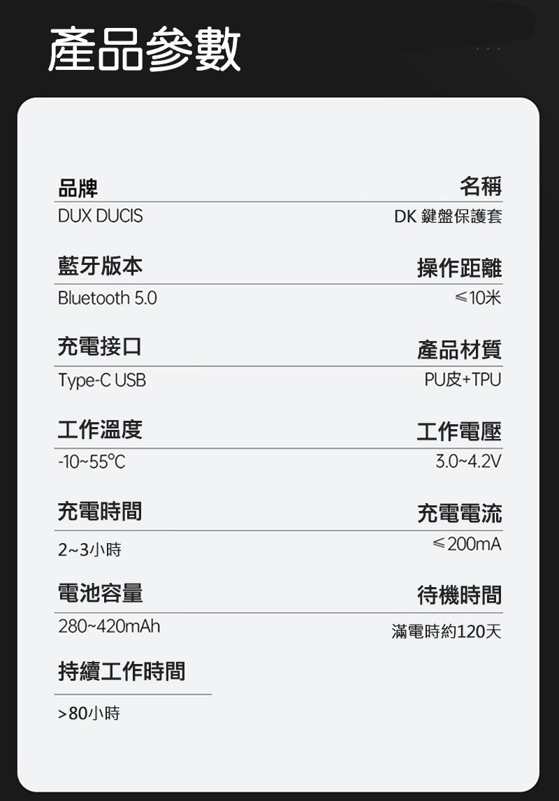 產品參數品牌DUX DUIS藍牙版本Bluetooth 5.0充電接口Type-C USB工作溫度C充電時間23小時電池容量280~420mAh持續工作時間80小時名稱DK 鍵盤保護套操作距離≤10米產品材質PU皮+TPU工作電壓3.0~4.2V充電電流≤200mA待機時間滿電時約120天