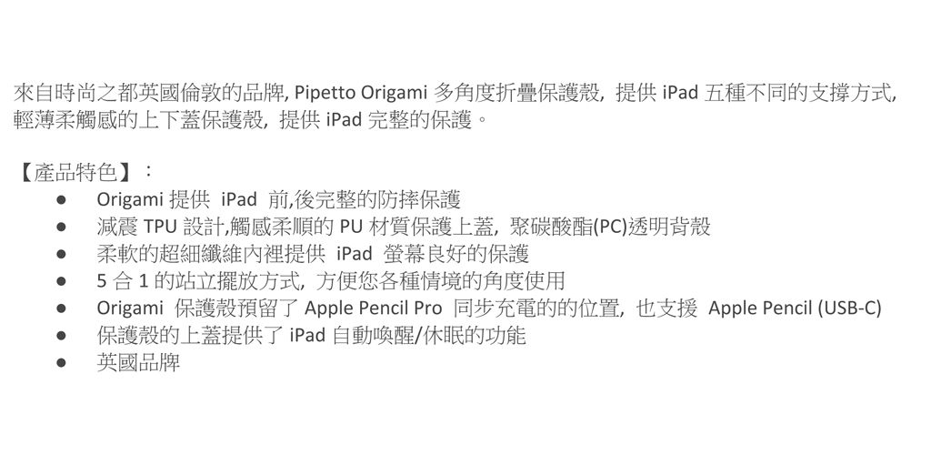 來自時尚之都英國倫敦的品牌 Pipetto Origami 多角度折疊保護殼,提供iPad五種不同的支撐方式,輕薄柔觸感的上下蓋保護殼,提供iPad 完整的保護。【產品特色】:Origami 提供 iPad 前後完整的防摔保護 減震 TPU 設計,觸感柔順的PU材質保護上蓋,聚碳酸酯(PC)透明背殼 柔軟的超細纖維內裡提供iPad螢幕良好的保護5合1的站立擺放方式,方便您各種情境的角度使用Origami 保護殼預留了 Apple Pencil Pro 同步充電的的位置,也支援Apple Pencil (USB-C)保護殼的上蓋提供了iPad自動喚醒/休眠的功能 英國品牌