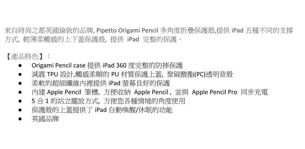 來自時尚之都英國倫敦的品牌 Pipetto Origami Pencil 多角度折疊保護殼,提供iPad五種不同的支撐方式,輕薄柔觸感的上下蓋保護殼,提供iPad 完整的保護。【產品特色】:Origami Pencil case 提供iPad 360 度完整的防摔保護 減震 TPU 設計,觸感柔順的PU材質保護上蓋,聚碳酸酯(PC)透明背殼 柔軟的超細纖維內裡提供iPad螢幕良好的保護內建 Apple Pencil 筆槽,方便收納 Apple Pencil,並與 Apple Pencil Pro 同步充電5合1的站立擺放方式,方便您各種情境的角度使用保護殼的上蓋提供了iPad自動喚醒/休眠的功能 英國品牌