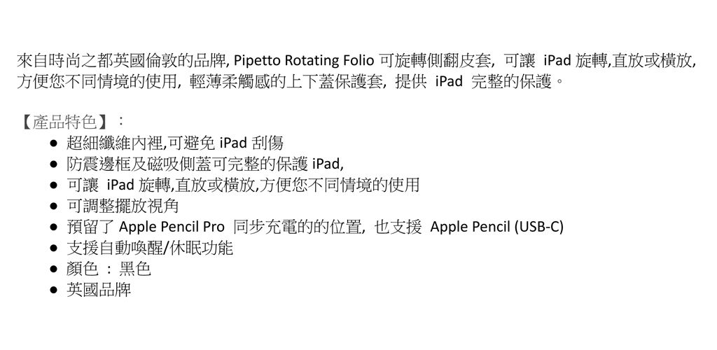 來自時尚之都英國倫敦的品牌, Pipetto Rotating Folio 可旋轉側翻皮套,可讓iPad旋轉,直放或橫放,方便您不同情境的使用,輕薄柔觸感的上下蓋保護套,提供iPad 完整的保護。【產品特色】: 超細纖維內裡,可避免 iPad 刮傷防震邊框及磁吸側蓋可完整的保護 iPad,可讓 iPad 旋轉,直放或橫放,方便您不同情境的使用可調整擺放視角 預留了 Apple Pencil Pro 同步充電的的位置,也支援Apple Pencil (USB-C)支援自動喚醒/休眠功能顏色:黑色 英國品牌