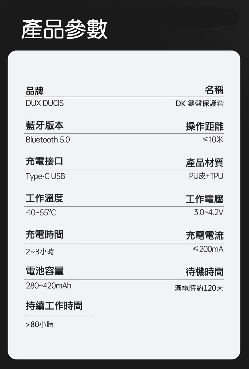 產品參數品牌DUX DUIS藍牙版本Bluetooth 5.0充電接口Type-C USB工作溫度C充電時間23小時電池容量280~420mAh持續工作時間80小時名稱DK 鍵盤保護套操作距離≤10米產品材質PU皮+TPU工作電壓3.0~4.2V充電電流200mA待機時間滿電時約120天