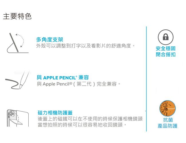 主要特色多角度支架外殼可以調整到打字以及看影片的舒適角度。與 APPLE PENCIL® 兼容與 Apple 第二代)完全兼容。磁力相機防護蓋安全穩固閉合搭扣後蓋上的磁鐵可以在不使用的時候保護相機鏡頭當想拍照的時候可以很容易地收回鏡頭。抗菌產品防護