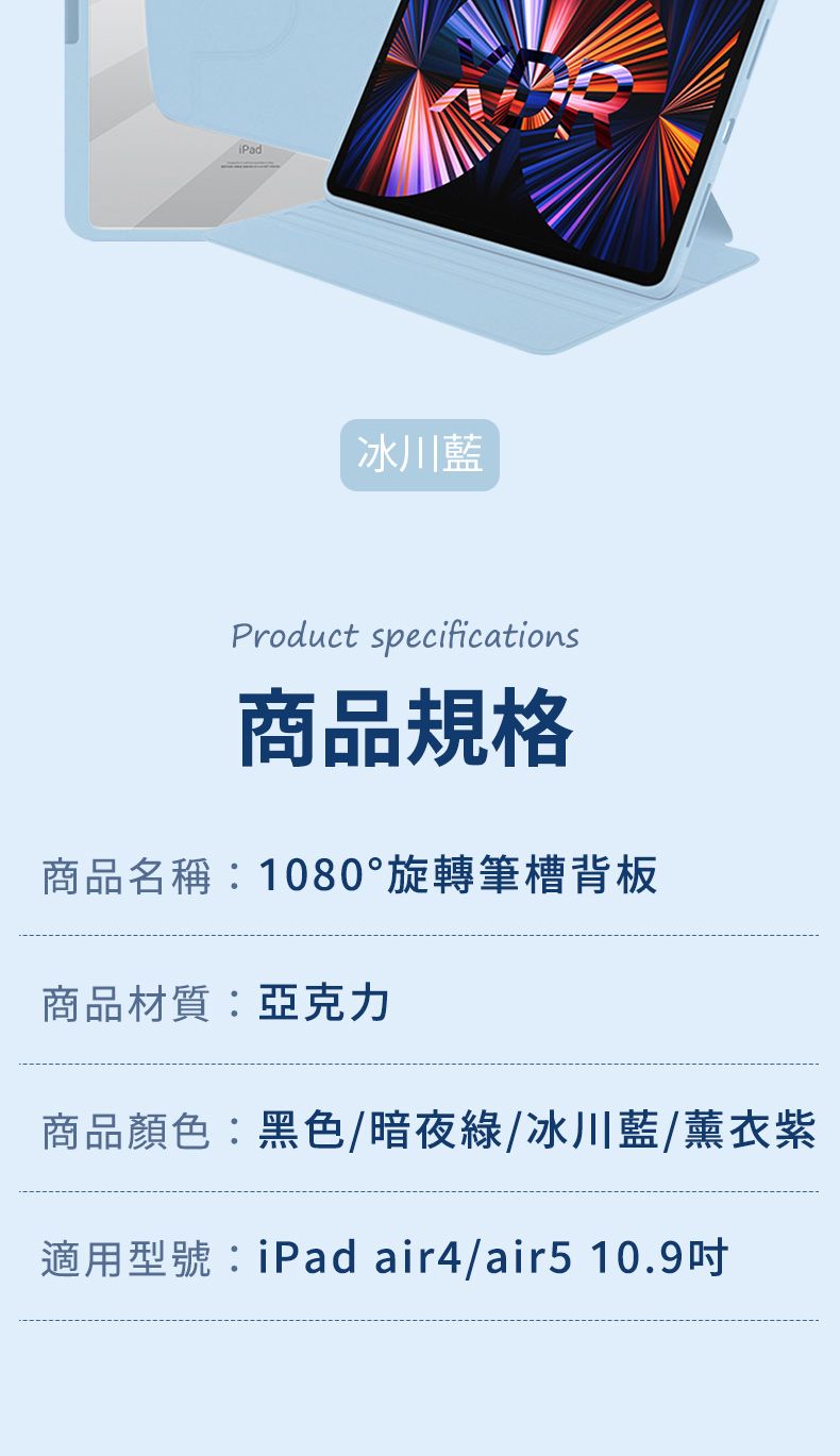 冰川藍Product specifications商品規格商品名稱:1080°旋轉筆槽背板商品材質:亞克力商品顏色:黑色/暗夜綠/冰川藍/薰衣紫適用型號:iPad air4/air5 10.9
