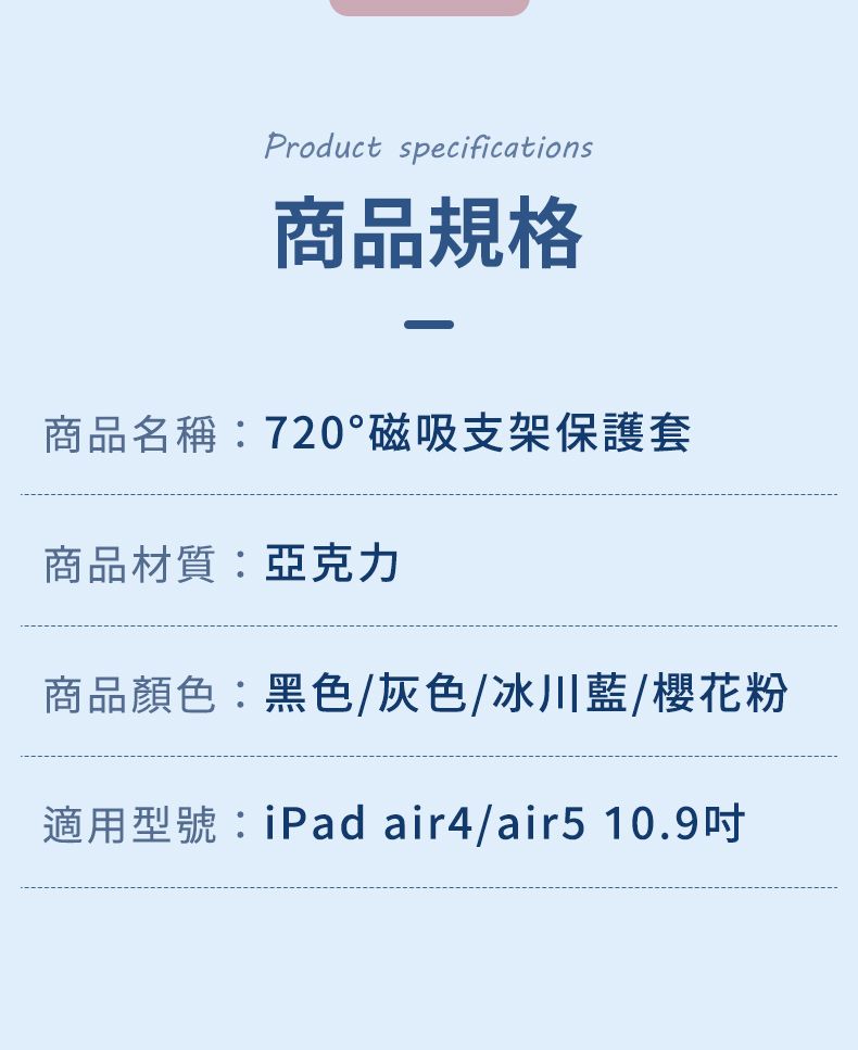 Product specifications商品規格商品名稱:720°磁吸支架保護套商品材質:亞克力商品顏色:黑色/灰色/冰川藍/櫻花粉適用型號:iPad air4/air5 10.9