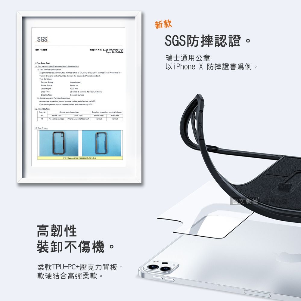 Report       or  Requirement   Report  SZES171200491701Date 20171214As      refers  -- 2014                   新款防摔認證。瑞士通用公章以iPhe X 防摔證書。 Phe   :   and   on1220mm   12        and    SGS  should be done  and  test  SGS.1.2   Test Appearance  Test TestNo  damage Phone case    on Before Test Test 1 Appearance  before test高韌性裝卸不傷機。柔軟TPU+PC+壓克力背板,軟硬結合高彈柔軟。圖文版權