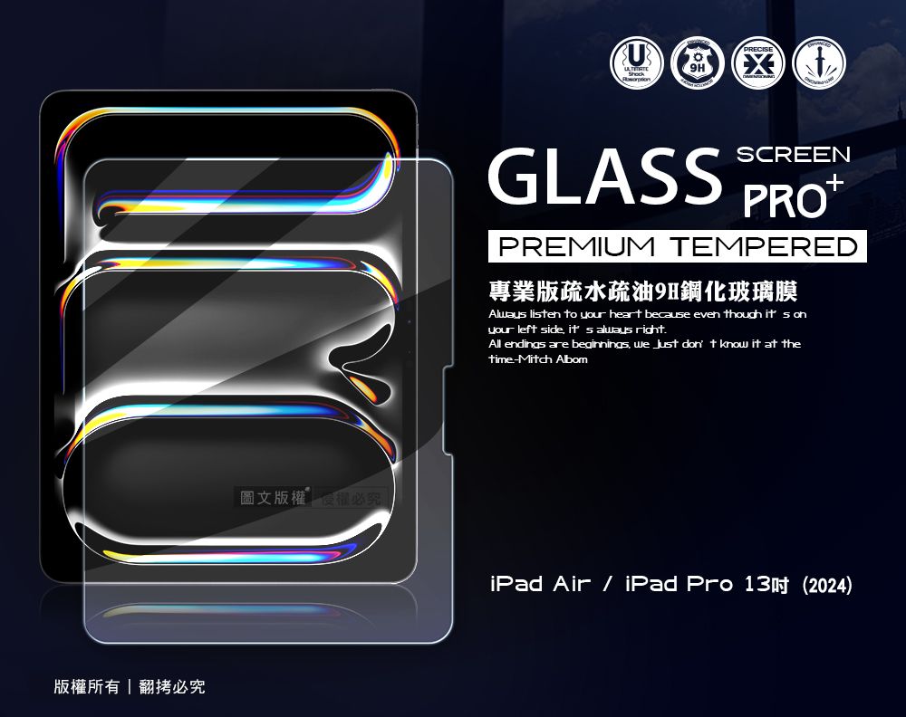 版權所有翻拷必究圖文版權必究 GLASSSCREENPREMIUM TEMPERED專業版疏水疏油9H鋼化玻璃膜Alway lisen to your heart because even though it s onyour left side  always rightAll endings are beginnings   don t know it at thetime-Mitch AlbomiPad Air  iPad Pro 13 (2024)