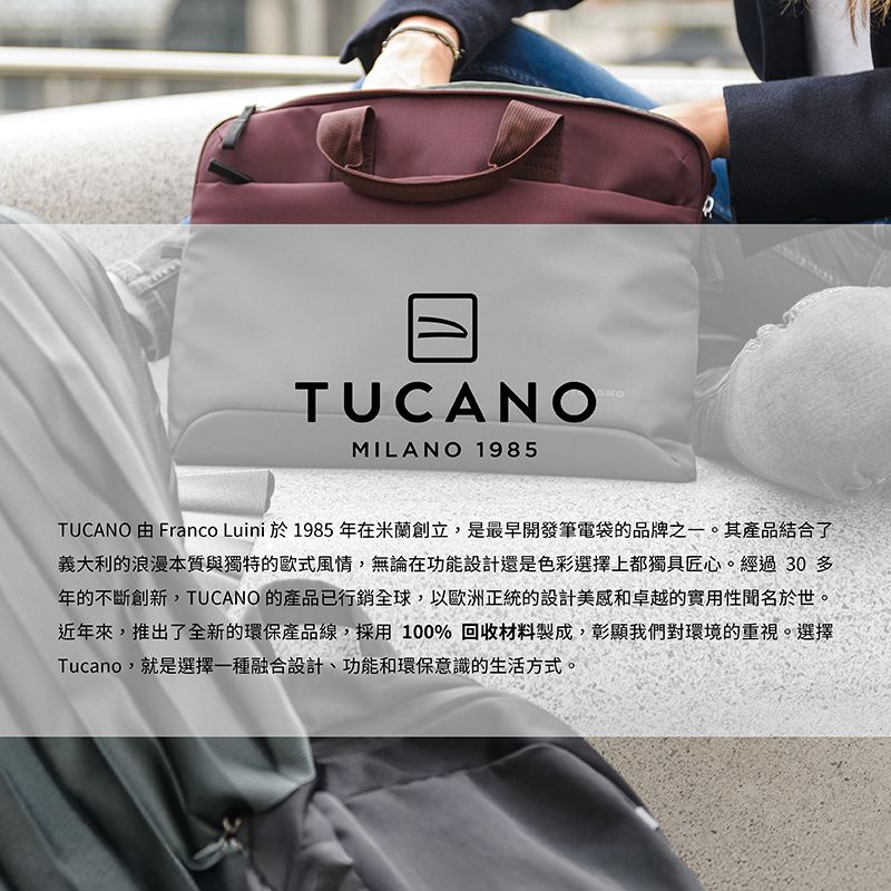 TUCMILANO 1985ANOTUCANO 由 Franco Luini 於1985年在米蘭創立,是最早開發筆電袋的品牌之一。其產品結合了義大利的浪漫本質與獨特的歐式風情,無論在功能設計還是色彩選擇上都獨具匠心。經過30多年的不斷創新,TUCANO 的產品已行銷全球,以歐洲正統的設計美感和卓越的實用性聞名於世。近年來,推出了全新的環保產品線,採用100%回收材料製成,彰顯我們對環境的重視。選擇Tucano,就是選擇一種融合設計、功能和環保意識的生活方式。