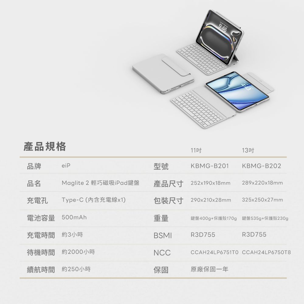 9:46產品規格品牌eiP11型號KBMG-B20113KBMG-B202品名Maglite 2 輕巧磁吸iPad鍵盤產品尺寸 252x190x18mm289x220x18mm充電孔Type-C(內含充電線x1)包裝尺寸 290x210x28mm325x250x27mm電池容量 500mAh充電時間約3小時重量鍵盤400g+保護殼170g 鍵盤535g+保護殼230gBSMIR3D755R3D755待機時間 約2000小時NCCCCAH24LP6751TO CCAH24LP6750T8續航時間 約250小時保固原廠保固一年