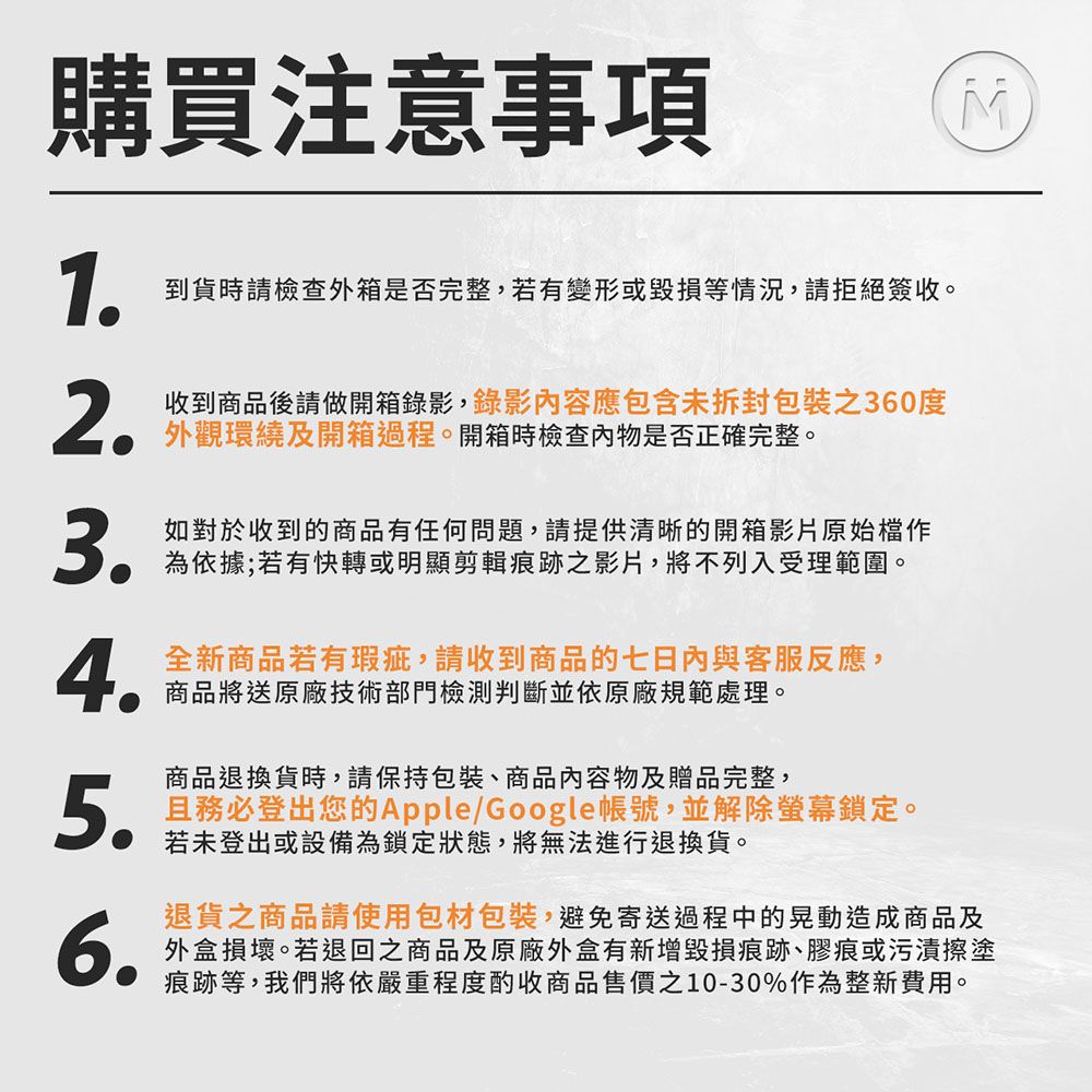 購買注意事項1到貨時請檢查外箱是否完整,若有變形或毀損等情況,請拒絕簽收。2收到商品後請做開箱錄影,錄影容應包含包裝之360度外觀環繞及開箱過程。開箱時檢查內物是否正確完整。3.如對於收到的商品有任何問題,請提供清晰的開箱影片原始檔作為依據;若有快轉或明顯剪輯痕跡之影片,將不列入受理範圍。4.全新商品若有瑕疵,請收到商品的七日內與客服反應,商品將送原廠技術部門檢測判斷並依原廠規範處理。商品退換貨時,請保持包裝、商品內容物及贈品完整,5.且務必登出您的Apple/Google帳號,並解除螢幕鎖定。若未登出或設備為鎖定狀態,將無法進行退換貨。退貨之商品請使用包材包裝,避免寄送過程中的晃動造成商品及6.外盒損壞。若退回之商品及原廠外盒有新增毀損痕跡、膠痕或污漬擦塗痕跡等,我們將依嚴重程度酌收商品售價之10-30%作為整新費用。