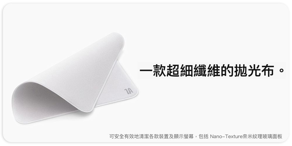 一款超細纖維的布。可安全有效地清潔各款裝置及顯示螢幕,包括 Nano-Texture奈米紋理玻璃面板