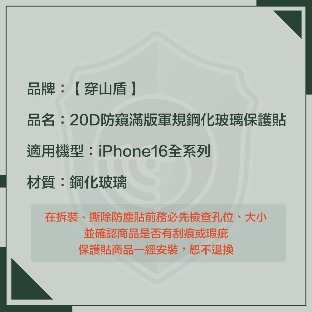 品牌:【穿山盾】品名:20D防窺滿版軍規鋼化玻璃保護貼適用機型:iPhone16全系列材質:鋼化玻璃在拆裝、撕除防塵貼前務必先檢查孔位、大小並確認商品是否有刮痕或瑕疵保護貼商品一經安裝,恕不退換