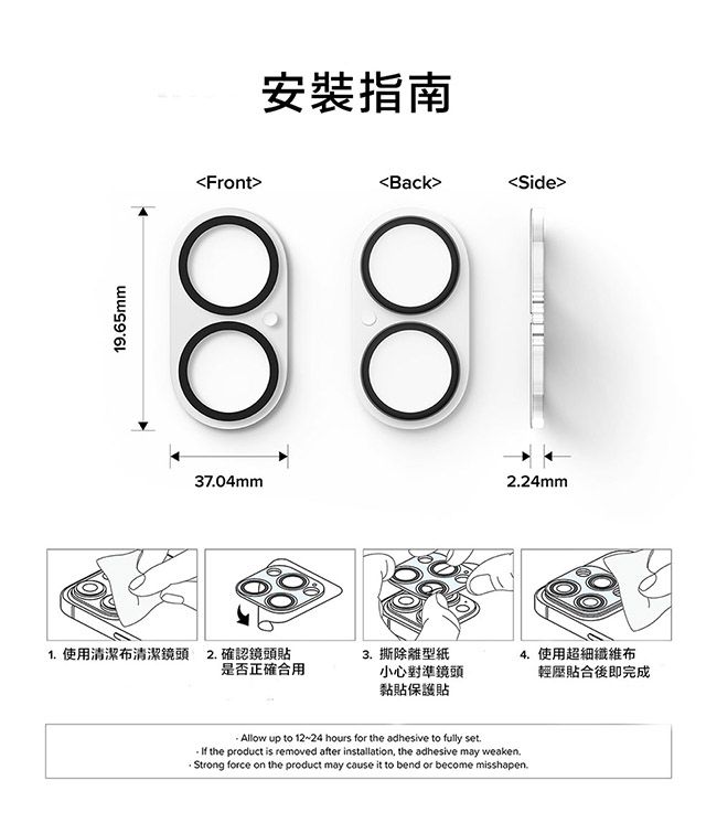 1965mm安裝指南FrontBackос୦୦Side3704mm224mm1. 使用清潔布清潔鏡頭 2.確認鏡頭貼3. 撕除離型紙是否正確合用小心對準鏡頭黏貼保護貼4. 使用超細纖維布輕壓貼合後即完成Allow up to 12-24 hours for the adhesive to fully set. the product is removed after installation, the adhesive may weaken.Strong force on the product may cause it to bend or become misshapen.