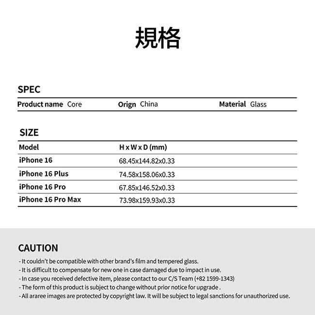 規格SPECProduct name CoreOrign ChinaMaterial GlassSIZEModeliPhone 16iPhone 16 Plus (mm)6845x144.82x0.3374.58x158.06x0.33iPhone 16 Pro67.85x146.52x0.33iPhone 16 Pro Max73.98x159.93x0.33CAUTION couldnt be compatible with other brands film and tempered glass. is difficult to compensate for new one in case damaged due to impact in use. In case you received defective item, please contact to our C/S Team (+82 1599-1343)-The form of this product is subject to change without prior notice for upgrade. araree images are protected by copyright law. It will be subject to legal sanctions for unauthorized use.