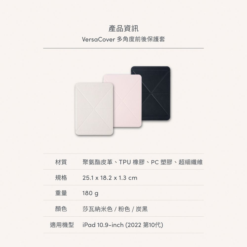 產品資訊Versa Cover 多角度前後保護套材質聚氨酯皮革、TPU 橡膠、PC塑膠、超細纖維規格25.1 x 18.2 x 1.3 cm重量180gp顏色莎瓦納米色/粉色/炭黑適用機型 iPad 10.9-inch (2022 第10代)