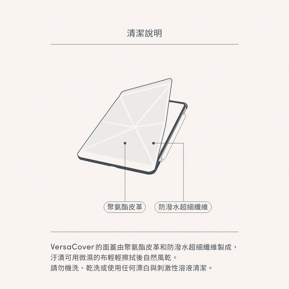 清潔說明聚氨酯皮革 防潑水超細纖維VersaCover的面蓋由聚氨酯皮革和防潑水超細纖維製成,汙漬可用微濕的布輕輕擦拭後自然風乾。請勿機洗、乾洗或使用任何漂白與刺激性溶液清潔。