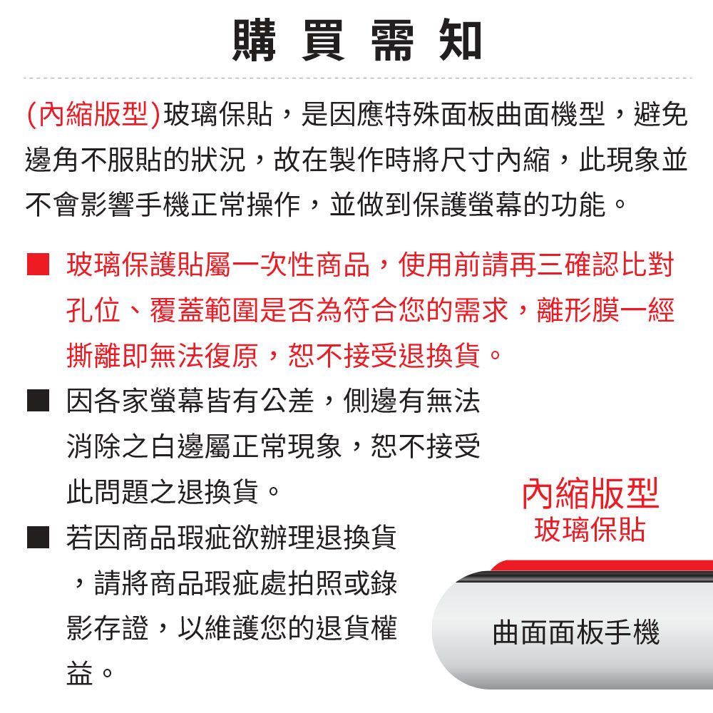 購買需知(縮版型)玻璃保貼,是因應特殊面板曲面機型,避免邊角不服貼的狀況,故在製作時將尺寸內縮,此現象並不會影響手機正常操作,並做到保護的功能。玻璃保護貼屬一次性商品,使用前請再三確認比對孔位、覆蓋範圍是否為符合您的需求,離形膜一經撕離即無法復原,恕不接受退換貨。因各家螢幕皆有公差,側邊有無法消除之白邊屬正常現象,恕不接受此問題之退換貨。內縮版型若因商品瑕疵欲辦理退換貨,請將商品瑕疵處拍照或錄影存證,以維護您的退貨權益。玻璃保貼曲面面板手機