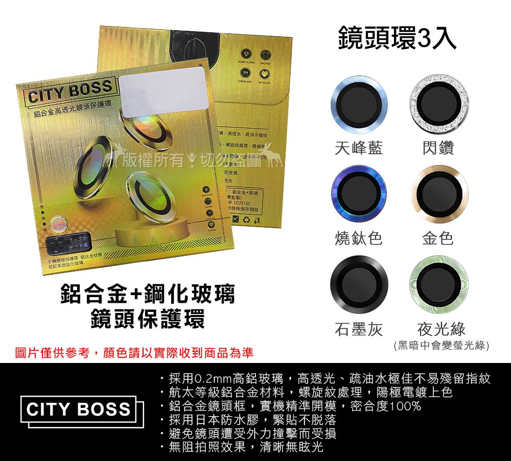 CITY BOSS光鏡頭保護環鋁合金搭配高透玻璃鏡頭環3入璃高透光、油水螺旋紋處理,天峰藍閃鑽版權所有切勿盜圖而受損光鋁合金+玻璃年10月1日保存期限燒鈦色金色鋁合金+鋼化玻璃鏡頭保護環石墨灰夜光綠(黑暗中會變螢光綠)圖片僅供參考,顏色請以實際收到商品為準採用0.2mm高鋁玻璃,高透光、疏油水極佳不易殘留指紋航太等級鋁合金材料,螺旋紋處理,陽極電鍍上色CITY BOSS鋁合金鏡頭框,實機精準開模,密合度100%採用日本防水膠,緊貼不脫落避免鏡頭遭受外力撞擊而受損無阻拍照效果,清晰無眩光