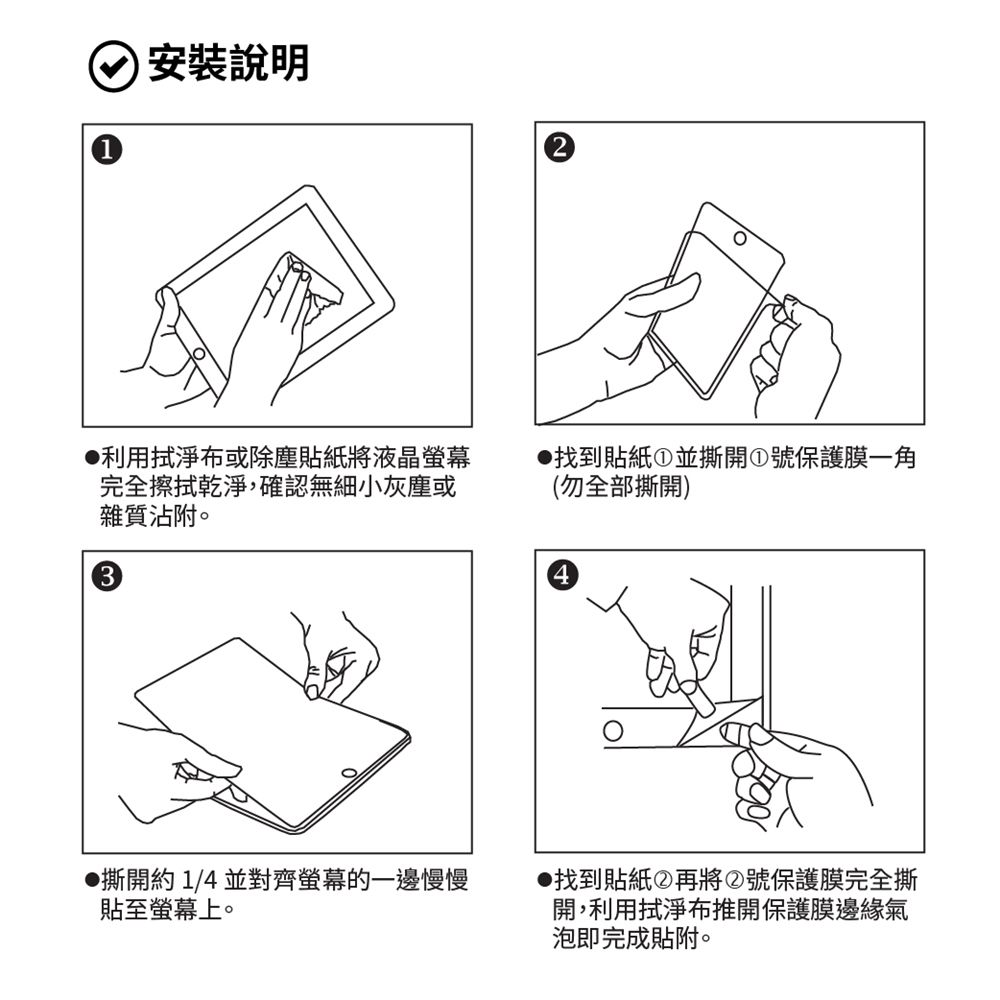 安裝說明利用拭淨布或除塵貼紙將液晶螢幕完全擦拭乾淨,確認無細小灰塵或雜質沾附。找到貼紙①並撕開①號保護膜(勿全部撕開)3撕開約1/4 並對齊螢幕的一邊慢慢貼至螢幕上。找到貼紙②再將②號保護膜完全撕開,利用拭淨布推開保護膜邊緣氣泡即完成貼附。