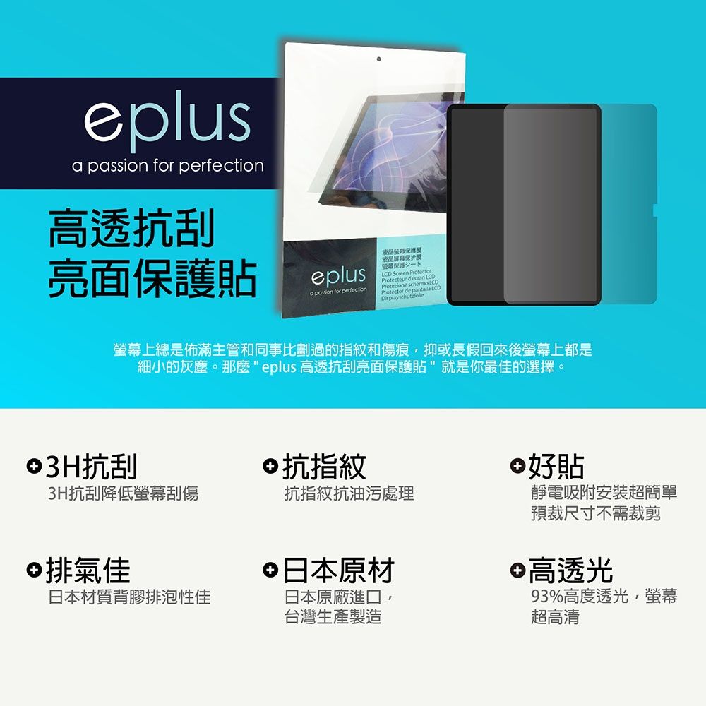 eplus pssion for 高透抗刮亮面貼eplusa passion for perfection液晶屏幕保护膜保護LCD Screen  Protezione schermo Protector de  LCDDisplayschutzfolie螢幕上總是佈滿主管和同事比劃過的指紋和傷痕抑或長假回來後螢幕上都是細小的灰塵。 eplus 高透抗刮亮面保護貼就是你最佳的選擇。©3H抗刮3H抗刮降低螢幕刮傷©抗指紋 好貼抗指紋抗油污處理©排氣佳日本材質背膠排泡性佳 日本原材日本原廠進口,台灣生產製造靜電吸附安裝超簡單預裁尺寸不需裁剪 高透光93%高度透光,螢幕超高清