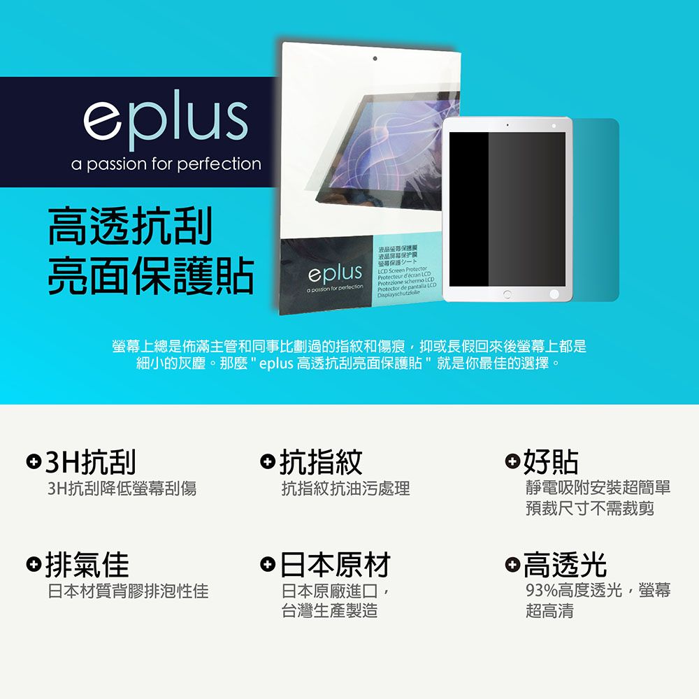 eplus  for 高透抗刮亮面貼eplusa passion for perfection液晶屏幕保护膜保護D Screen ProtectorProtecteur  Protezione schermo LCProtector de pantalla LCDDisplayschutzfolie螢幕上總是佈滿主管和同事比劃過的指紋和傷痕抑或長假回來後螢幕上都是細小的灰塵。那麼eplus 高透抗刮亮面保護貼就是你最佳的選擇。©3H抗刮3H抗刮降低螢幕刮傷©抗指紋 好貼抗指紋抗油污處理©排氣佳日本材質背膠排泡性佳 日本原材日本原廠進口,台灣生產製造靜電吸附安裝超簡單預裁尺寸不需裁剪 高透光93%高度透光,螢幕超高清