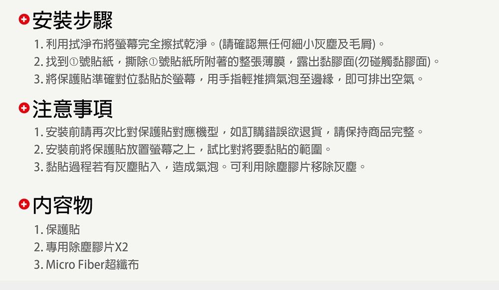 安裝步驟1. 利用拭淨布將螢幕完全擦拭乾淨。(請確認無任何細小灰塵及毛屑)。2.找到①號貼紙撕除①號貼紙所附著的整張薄膜,露出黏膠面(勿碰觸黏膠面)。3. 將保護貼準確對位黏貼於螢幕,用手指輕推擠氣泡至邊緣,即可排出空氣。注意事項1.安裝前請再次比對保護貼對應機型,如訂購錯誤欲退貨,請保持商品完整。2. 安裝前將保護貼放置螢幕之上,試比對將要黏貼的範圍。3. 黏貼過程若有灰塵貼入,造成氣泡。可利用除塵膠片移除灰塵。 內容物1.保護貼2. 專用除塵膠片X23. Micro Fiber超纖布