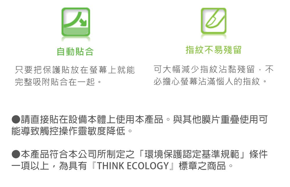 自動貼合指紋不易殘留只要把保護貼放在螢幕上就能完整吸附貼合在一起。可大幅減少指紋沾黏殘留,不必擔心螢幕沾滿惱人的指紋●請直接貼在設備本體上使用本產品。與其他膜片重疊使用可能導致觸控操作靈敏度降低。本產品符合本公司所制定之「環境保護認定基準規範」條件一項以上,為具有『THINK ECOLOGY』標章之商品。