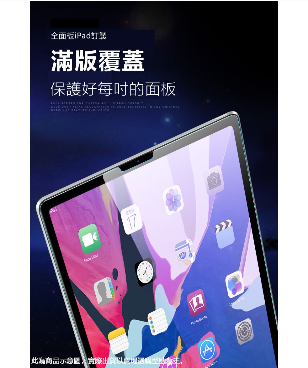 全面板iPad訂製滿版覆蓋保護好每吋的面板FULL SCREEN THE CUSTOM FULL SCREEN DOESNTKEEP OUT FACIAL RECOGNITION IS MORE SENSITIVE IN THE ORIGINALDEEPLY ID FEATURE INDUCTIONFace Time星期日17Phote BoothGame Center此為商品示意圖,實際出貨以賣場選購型號為主 Store