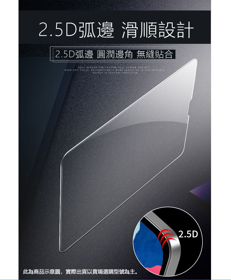 2.5D弧邊 滑順設計2.5D弧邊 圓潤邊角 無縫貼合FULL SCREEN THE  FULL SCREEN KEEP OUT FACIAL RECOGNITION  MORE SENSITIVE IN THE ORIGINALDEEPLY   此為商品示意圖,實際出貨以賣場選購型號為主。2.5D