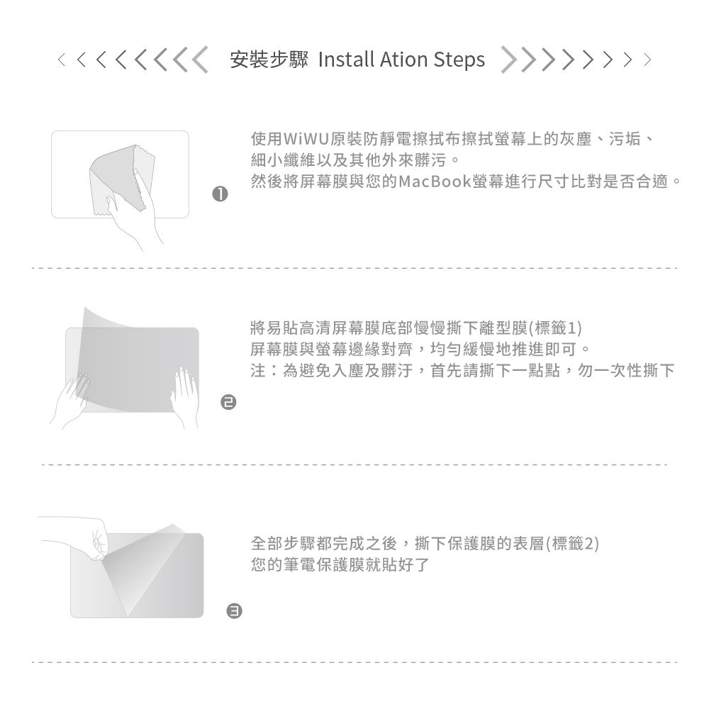 安裝步驟 Install Ation Steps 使用原裝防靜電擦拭布擦拭螢幕上的灰塵、污垢、細小纖維以及其他外來髒污。然後將屏幕膜與您的MacBook螢幕進行尺寸比對是否合適將易貼高清屏幕膜底部慢慢撕下離型膜(標籤1)屏幕膜與螢幕邊緣對齊,均勻緩慢地推進即可。注:為避免入塵及髒汙,首先請撕下一點點,勿一次性撕下全部步驟都完成之後,撕下保護膜的表層(標籤2)您的筆電保護膜就貼好了