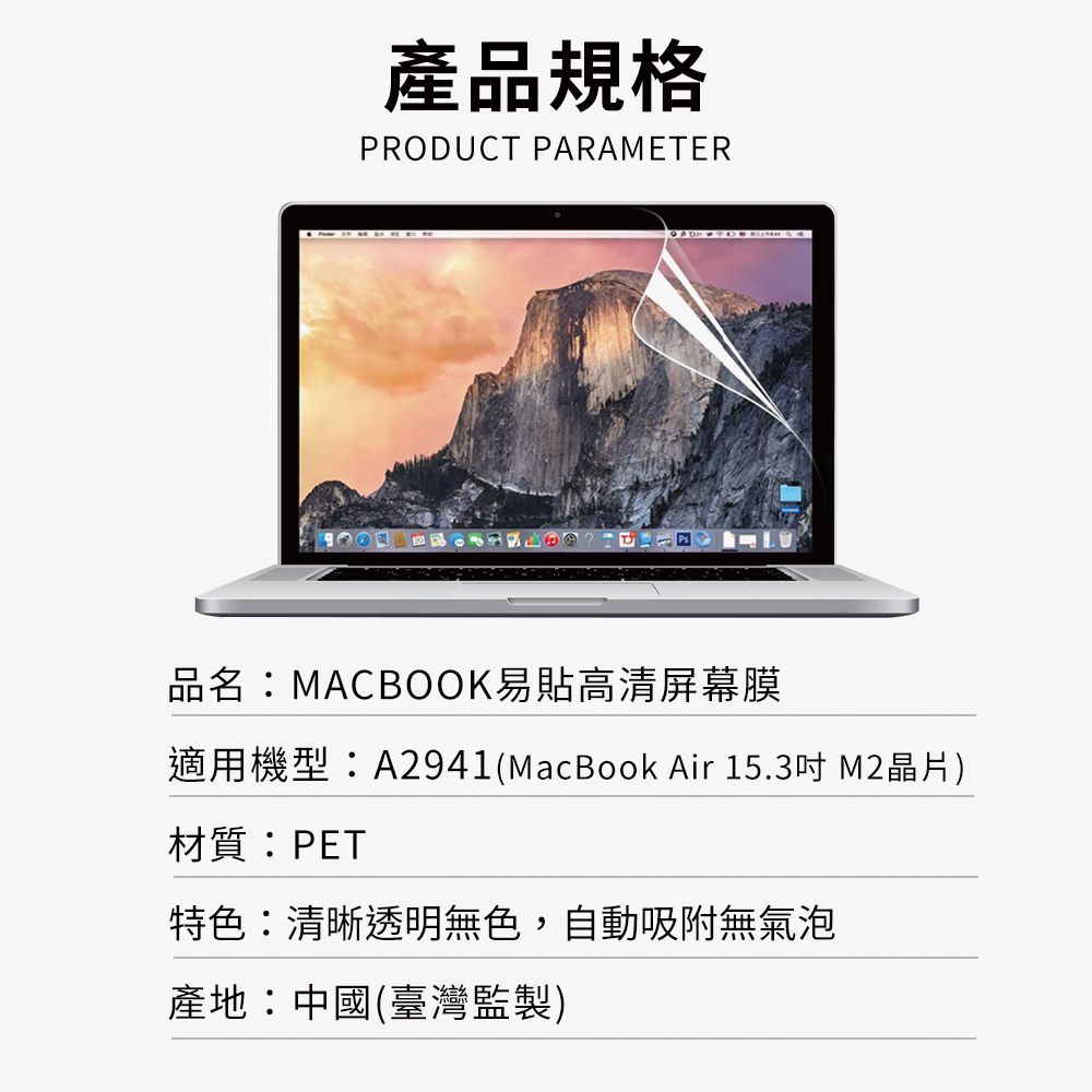 產品規格PRODUCT PARAMETER品名:MACBOOK易貼高清屏幕膜適用機型:A2941(MacBook Air 15.3 晶片)材質:PET特色:清晰透明無色,自動吸附無氣泡產地:中國(臺灣監製)
