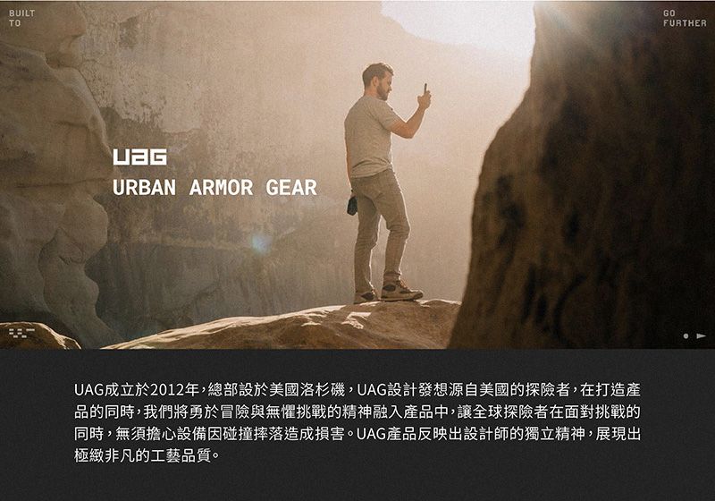 BUILTTOURBAN ARMOR GEARUAG成立於2012年,總部設於美國洛杉磯,UAG設計發想源自美國的探險者,在打造產品的同時,我們將勇於冒險與無懼挑戰的精神融入產品中,讓全球探險者在面對挑戰的同時,無須擔心設備因碰撞摔落造成損害。UAG產品反映出設計師的獨立精神,展現出極緻非凡的工藝品質。GOFURTHER