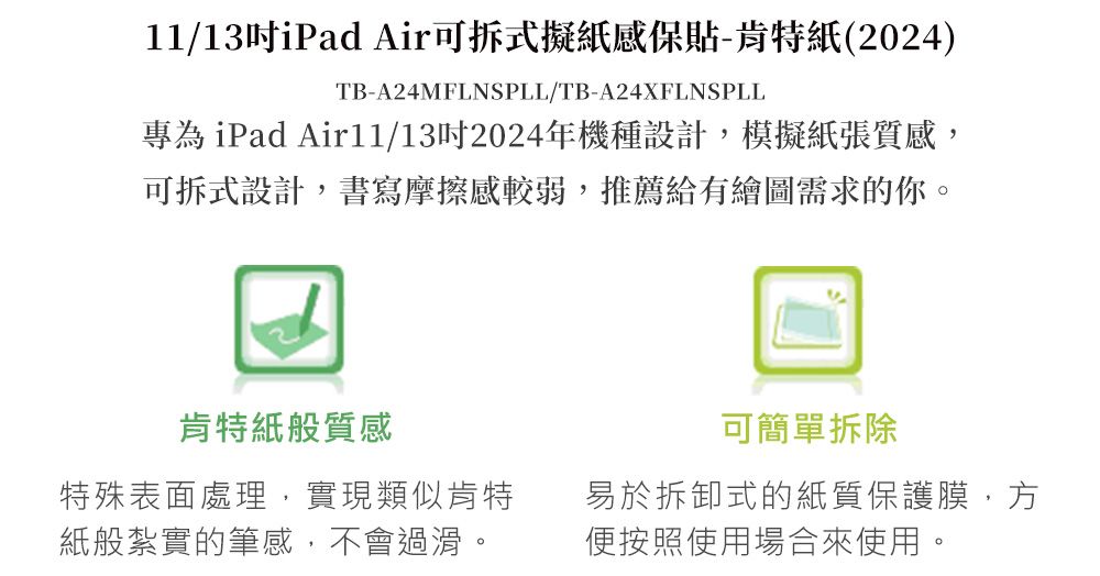 11/13iPad Air可拆式擬紙感保貼-肯特紙(2024)TB-A24MFLNSPLL/TB-A24XFLNSPLL專為 iPad Air11/132024年機種設計,模擬紙張質感,可拆式設計,書寫摩擦感較弱,推薦給有繪圖需求的你。肯特紙般質感可簡單拆除特殊表面處理,實現類似肯特紙般紮實的筆感,不會過滑。易於拆卸式的紙質保護膜,方便按照使用場合來使用。