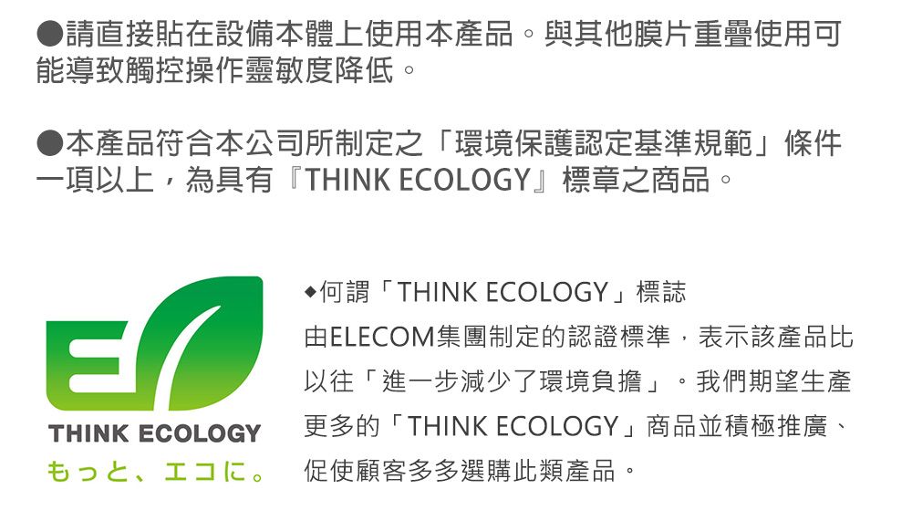 請直接貼在設備本體上使用本產品與其他膜片重疊使用可能導致觸控操作靈敏度降低。●本產品符合本公司所制定之「環境保護認定基準規範條件一項以上,為具有『THINK ECOLOGY』標章之商品。THINK ECOLOGY何謂「THINK ECOLOGY」標誌由ELECOM集團制定的認證標準,表示該產品比以往「進一步減少了環境負擔」。我們期望生產更多的「THINK ECOLOGY」商品並積極推廣、も⊃、促使顧客多多選購此類產品。