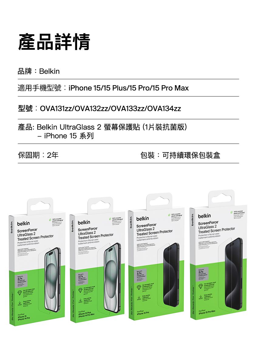 belkin產品詳情品牌:Belkin / /15 /15  MaxOVA131zz/OVA132zz/OVA133zz/OVA13zz產品: Belkin UltraGlass 2 螢幕保護貼(1片裝抗菌版)i 15保固期:2年包裝:可持續環保包裝盒belkinScreenceUltraGlass 2Treated Screen tector   belkinScreenForceUltraGlass 2Treated Screen Protector   For  15 4 ProPhone 15 PlusPhone  Pro MaxPhone 15 Pro27xbelkinbelkinScreenForceUltraGlass 2Treated Screen ProtectorProtection   Phone 15 belkinbelkinScreenForceUltraGlass 2Treated Screen ProtectorProtection