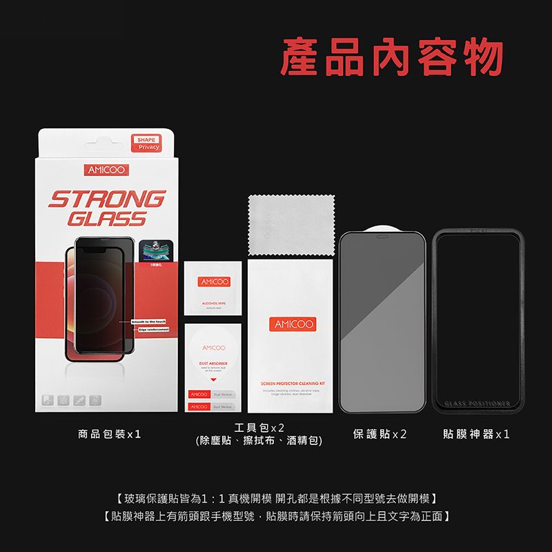 SHAPEPrivacySTRONG商品包裝 1AMICOOAMICOO 產品內容物AMICOO   工具包(除塵貼、擦拭布、酒精包)GLASS 保護貼x2貼膜神器【玻璃保護貼皆為1:1真機開模開孔都是根據不同型號去做開模【貼膜神器上有箭頭跟手機型號貼膜時請保持箭頭向上且文字為正面】