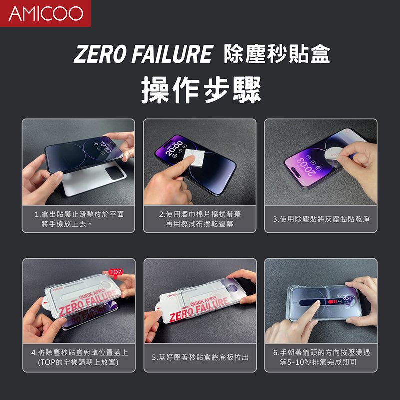 AMICOOZ FAILURE 除塵秒貼盒操作步驟20:0020:031.拿出貼膜止滑墊放於平面將手機放上去。2.使用酒巾棉片擦拭螢幕3.使用除塵貼將灰塵黏貼乾淨再用擦拭布擦乾螢幕QUICK APPLETOPZERO FAILUREERO 4.將除塵秒貼盒對準位置蓋上(TOP的字樣請朝上放置)QUICK APPLYZERO FAILURE5.蓋好壓著秒貼盒將底板拉出6.手朝著箭頭的方向按壓滑過等5-10秒排氣完成即可