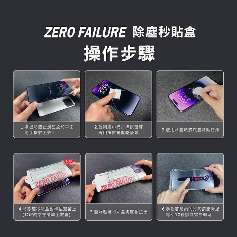 Z FAILURE 除塵秒貼盒操作步驟19:1020:0020:031.拿出貼膜止滑墊放於平面將手機放上去。2.使用酒巾棉片擦拭螢幕3.使用除塵貼將灰塵黏貼乾淨再用擦拭布擦乾螢幕TOPQUICK APPLYZERO FAILUREERO 4.將除塵秒貼盒對準位置蓋上(TOP的字樣請朝上放置)QUICK APPLYZERO FAILURE5.蓋好壓著秒貼盒將底板拉出6.手朝著箭頭的方向按壓滑過等5-10秒排氣完成即可