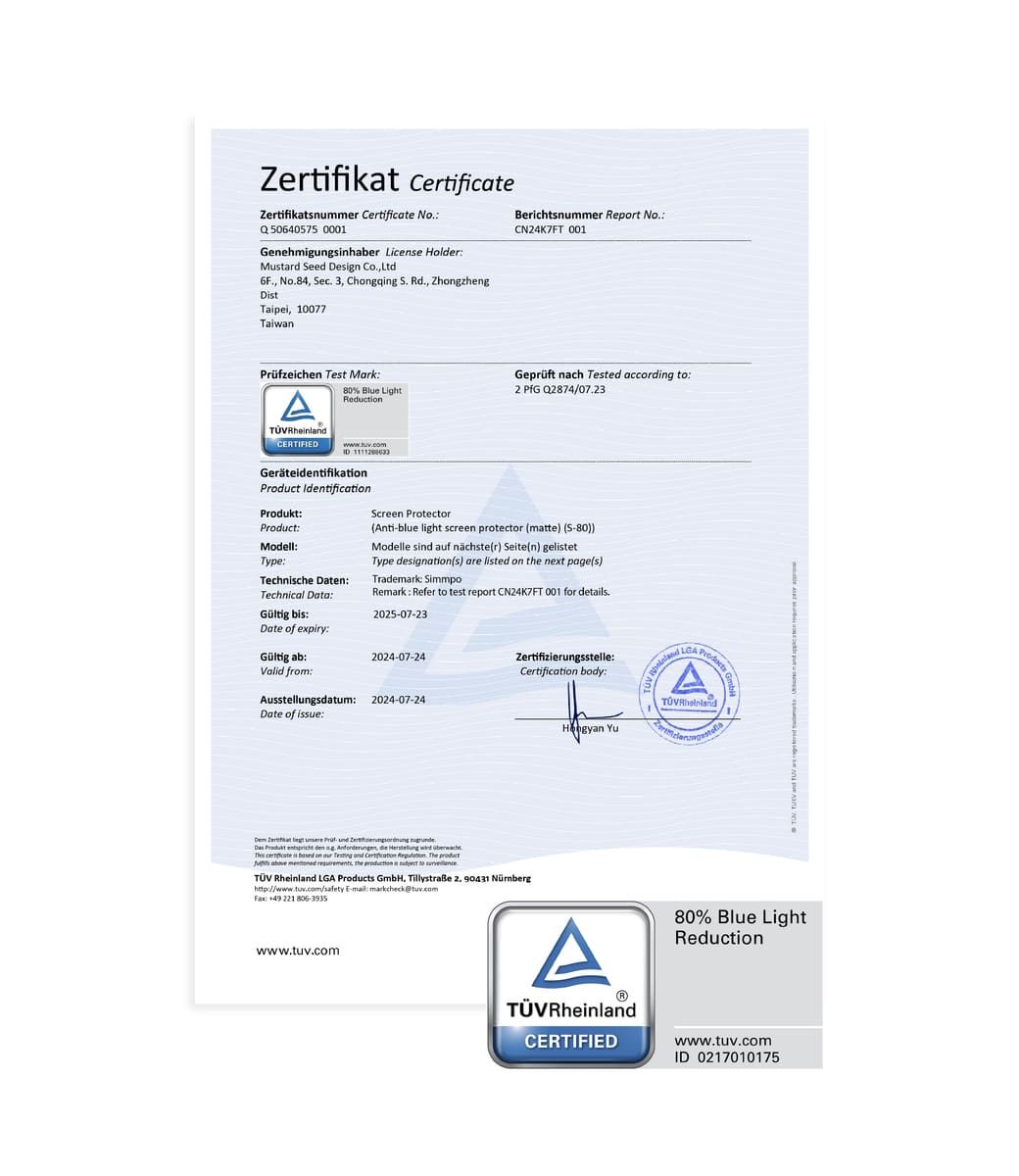 Zertifikat CertificateZertifikatnummer Certificate NoQ50640575 0001Genehmigungsinhaber License HolderMustard eed Design CoLtd6F No84 Sec 3 Chgqing S. Rd. ZhongzhengDtTaipei 10077TaiwanBerichtsnummer Report NoCN24K7FT 001Prüfzeichen Test MarkA CRTIFIEDGeprüft nach Tested according 80% Blue LightReduction2  Q2874/07.23 GeräteidentifikationProduct IdentificationProductModellType:Technische Daten:Technical Data:Screen Protector(Anti-blue light screen protector (matte) (S-80))Modelle sind auf nächste(r) Seite(n) gelistetType designation(s) are listed on the next page(s)Trademark: SimmpoRemark: Refer to test report CN24K7FT 001 for details.Gültig bis:2025-07-23Date of expiry:Gültig ab:2024-07-24Valid from:Ausstellungsdatum:2024-07-24Date of issue:Zertifizierungsstelle: body:      Produkt  den  ,      is  on    Certification . The   , the   to  d  Products GmbH. Tillystraße 2, 90431  E-mail: markcheck@tuv.com:  221 806-3935www.tuv.com Yu RheinlanLGA ATÜVRheinlandCERTIFIED80% Blue LightReductionwww.tuv.comID 0217010175