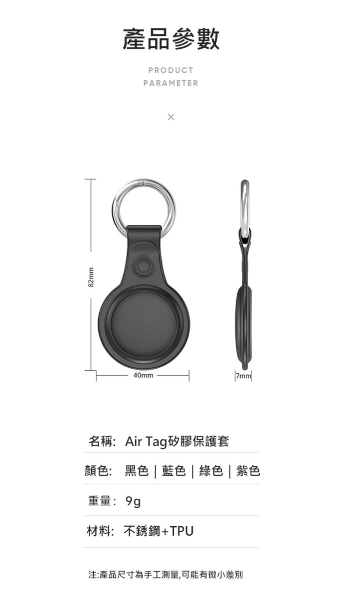 82mm產品參數PRODUCTPARAMETER40mm名稱:Air Tag矽膠保護套顏色: 黑色  藍色| 綠色 | 紫色重量: 9g材料: 不銹鋼+TPU注:產品尺寸為手工測量,可能有微小差別