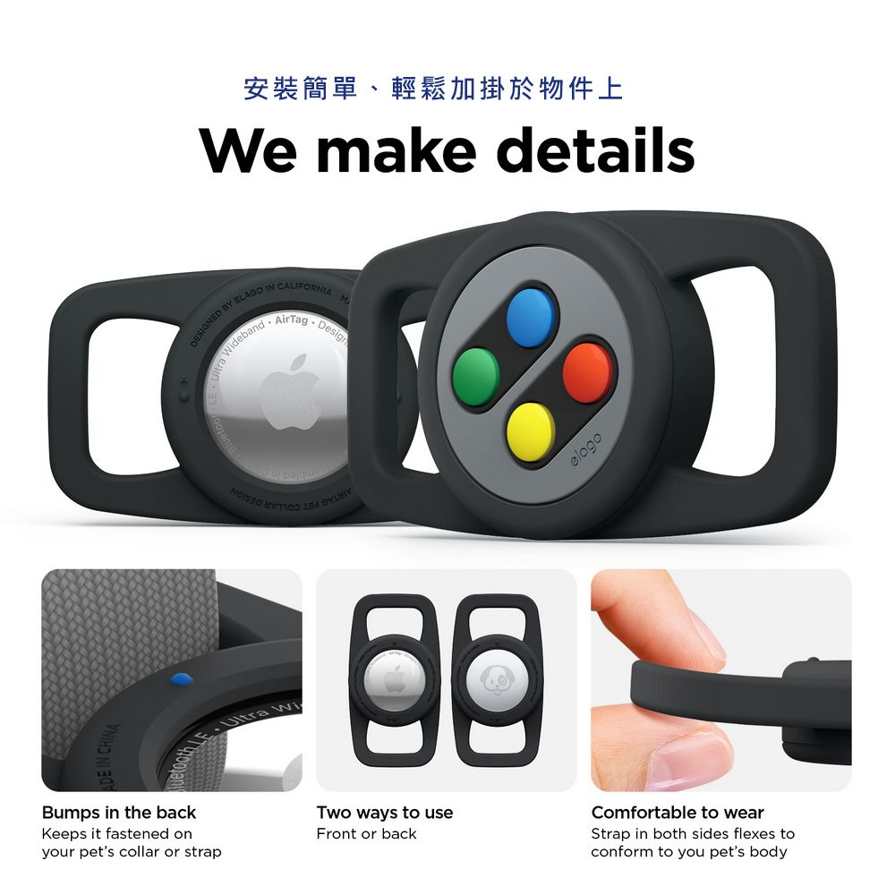 安裝簡單、輕鬆加掛於物件上We mke detailsDESIGNED BY ELAGO IN CALIFORNIAa WidebandAirTagDesignelagoBumps in the backKeeps it fastened onyour pets collar or strapTwo ways to useFront or backComfortable to wearStrap in both sides flexes toconform to you pets body