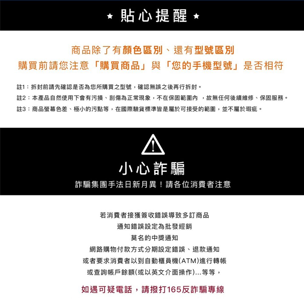 * 貼心提醒商品除了有顏色區別、還有型號區別購買前請您注意購買商品」與「您的手機型號」是否相符註1:拆封前請先確認是否為您所購買之型號,確認無誤之後再行拆封。註2:本產品自然使用下會有污損、刮傷為正常現象,不在保固範圍內,故無任何後續維修、保固服務。註3:商品螢幕色差、極小的污點等,在國際驗貨標準皆是屬於可接受的範圍,並不屬於瑕疵。小心詐騙詐騙集團手法日新月異!請各位消費者注意若消費者接獲簽收錯誤導致多訂商品通知錯誤設定為批發經銷莫名的中獎通知網路購物付款方式分期設定錯誤、退款通知或者要求消費者以到自動櫃員機(ATM)進行轉帳或查詢帳戶餘額(或以英文介面操作)...等等,如遇可疑電話,請撥打165反詐騙專線