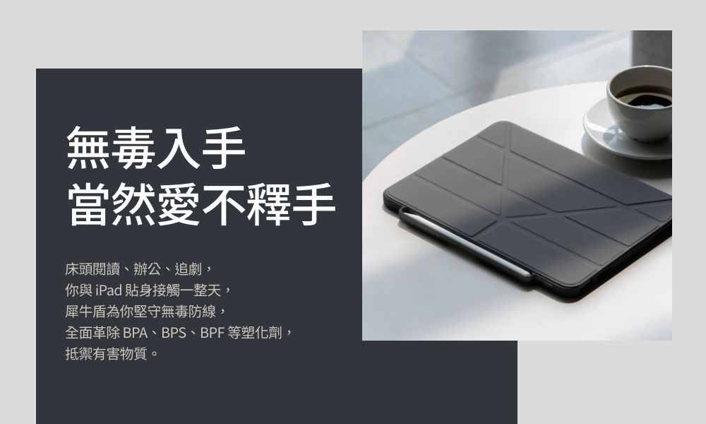 無毒入手當然愛不釋手床頭閱讀、辦公、追劇,你與iPad貼身接觸一整天,犀牛盾為你堅守無毒防線,全面 BPA、BPS、BPF等塑化劑,抵禦有害物質。