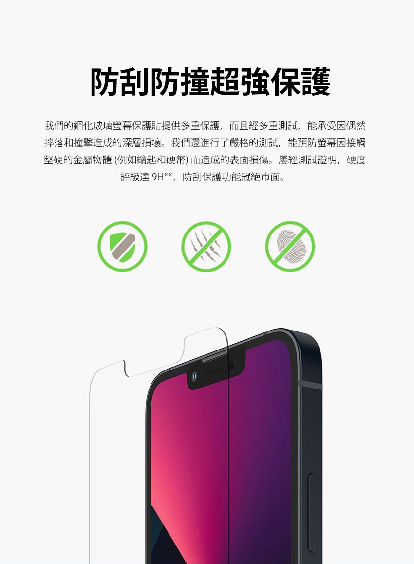 防刮防撞超強保護我們的鋼化玻璃螢幕保護貼提供多重保護,而且經多重測試,能承受因偶然摔落和撞擊造成的深層損壞。我們還進行了嚴格的測試,能預防螢幕因接觸堅硬的金屬物體(例如鑰匙和硬幣)而造成的表面損傷。屢經測試證明,硬度評級達 9H**防刮保護功能冠絕市面。