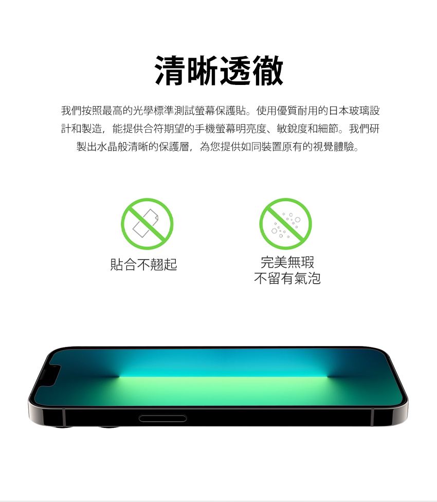 清晰透徹我們按照最高的光學標準測試螢幕保護貼。使用優質耐用的日本玻璃設計和製造,能提供合符期望的手機螢幕明亮度、敏銳度和細節。我們研製出水晶般清晰的保護層,為您提供如同裝置原有的視覺體驗。貼合不翹起完美無瑕不留有氣泡