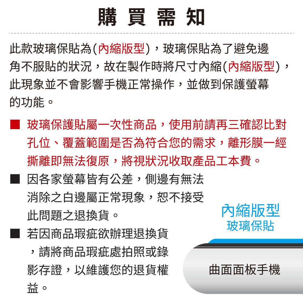 購買需知此款玻璃保貼為(縮版型)玻璃保貼為了避免邊角不服貼的狀況,故在製作時將尺寸內縮(內縮版型),此現象並不會影響手機正常操作,並做到保護螢幕的功能。 玻璃保護貼屬一次性商品,使用前請再三確認比對孔位、覆蓋範圍是否為符合您的需求,離形膜一經撕離即無法復原,將視狀況收取產品工本費。■ 因各家螢幕皆有公差,側邊有無法消除之白邊屬正常現象,恕不接受此問題之退換貨。若因商品瑕疵欲辦理退換貨內縮版型玻璃保貼,請將商品瑕疵處拍照或錄影存證,以維護您的退貨權曲面面板手機