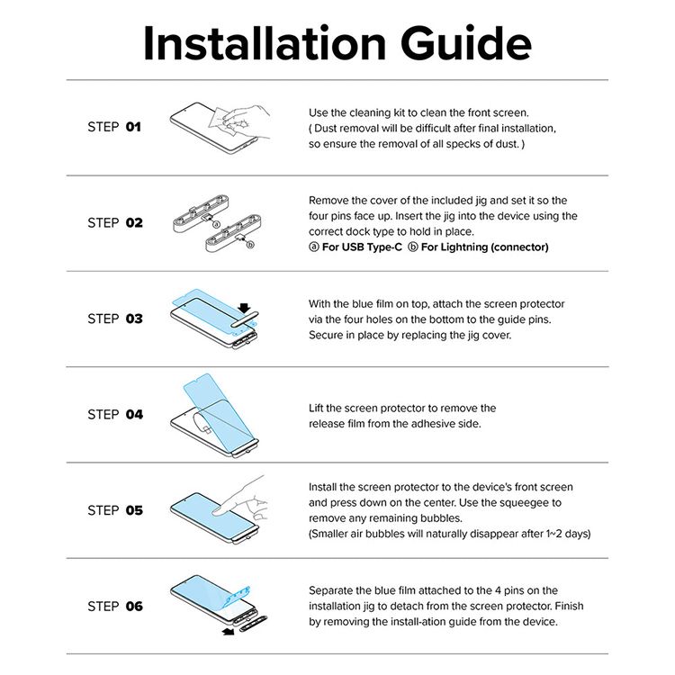 Installation GuideSTEP 01Use the cleaning kit to clean the front screenDust removal will be difficult after final installationso ensure the removal of all specks of dust)STEP 02Remove the cover of the included jig and set it so thefour pins face up Insert the jig into the device using thecorrect dock type to hold in placeFor USB TypeCFor Lightning (connector)STEP 03With the blue film on top, attach the screen protectorvia the four holes on the bottom to the guide pinsSecure in place by replacing the jig coverSTEP 04STEP 05Lift the screen protector to remove therelease film from the adhesive sideInstall the screen protector to the devices front screenand press down on the center Use the squeegee toremove any remaining bubbles.(Smaller air bubbles will naturally disappear after  days)STEP 06Separate the blue film attached to the 4 pins on theinstallation jig to detach from the screen protector. Finishby removing the install-ation guide from the device.