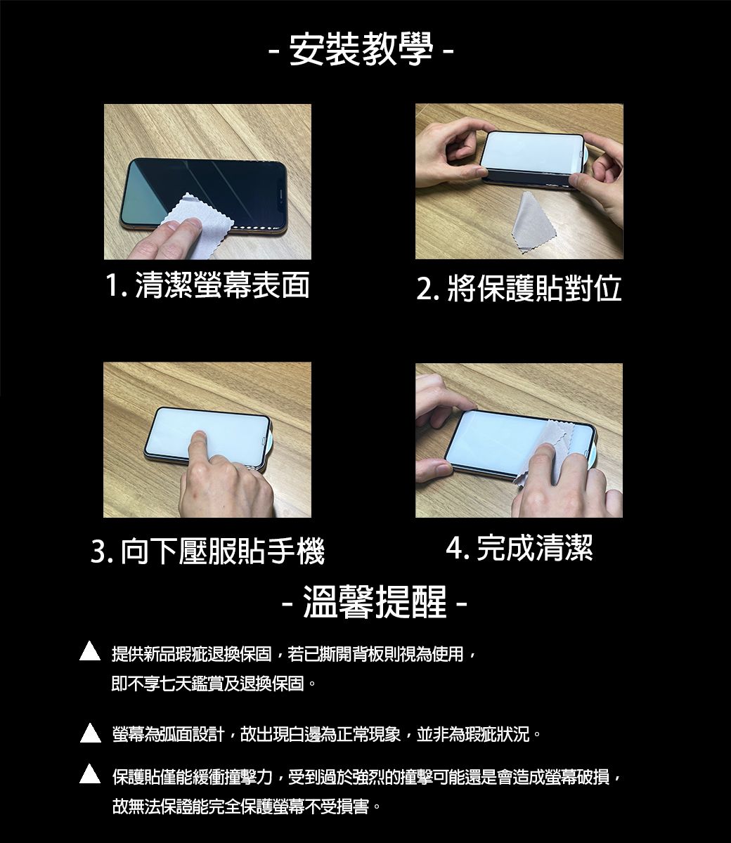 - 安裝教學-1.清潔表面2. 將保護貼對位4. 完成清潔3. 向下壓服貼手機-溫馨提醒-提供新品瑕疵退換保固,若已撕開背板則視為使用,即不享七天鑑賞及退換保固螢幕為弧面設計,故出現白邊為正常現象,並非為瑕疵狀況。保護貼僅能緩衝撞擊力,受到過於強烈的撞擊可能還是會造成螢幕破損,故無法保證能完全保護螢幕不受損害。